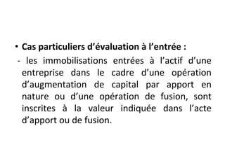 • Cas particuliers d’évaluation à l’entrée :
- les immobilisations entrées à l’actif d’une
entreprise dans le cadre d’une opération
d’augmentation de capital par apport en
nature ou d’une opération de fusion, sont
inscrites à la valeur indiquée dans l’acte
d’apport ou de fusion.
 