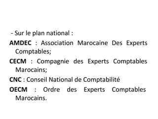 - Sur le plan national :
AMDEC : Association Marocaine Des Experts
Comptables;
CECM : Compagnie des Experts Comptables
Marocains;
CNC : Conseil National de Comptabilité
OECM : Ordre des Experts Comptables
Marocains.
 