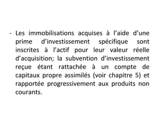 - Les immobilisations acquises à l’aide d’une
prime d’investissement spécifique sont
inscrites à l’actif pour leur valeur réelle
d’acquisition; la subvention d’investissement
reçue étant rattachée à un compte de
capitaux propre assimilés (voir chapitre 5) et
rapportée progressivement aux produits non
courants.
 