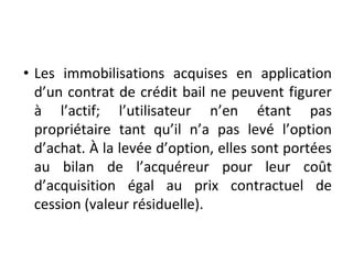 • Les immobilisations acquises en application
d’un contrat de crédit bail ne peuvent figurer
à l’actif; l’utilisateur n’en étant pas
propriétaire tant qu’il n’a pas levé l’option
d’achat. À la levée d’option, elles sont portées
au bilan de l’acquéreur pour leur coût
d’acquisition égal au prix contractuel de
cession (valeur résiduelle).
 
