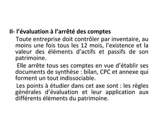 II- l’évaluation à l’arrêté des comptes
Toute entreprise doit contrôler par inventaire, au
moins une fois tous les 12 mois, l’existence et la
valeur des éléments d’actifs et passifs de son
patrimoine.
Elle arrête tous ses comptes en vue d’établir ses
documents de synthèse : bilan, CPC et annexe qui
forment un tout indissociable.
Les points à étudier dans cet axe sont : les règles
générales d’évaluation et leur application aux
différents éléments du patrimoine.
 