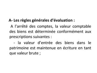 A- Les règles générales d’évaluation :
A l’arrêté des comptes, la valeur comptable
des biens est déterminée conformément aux
prescriptions suivantes :
- la valeur d’entrée des biens dans le
patrimoine est maintenue en écriture en tant
que valeur brute ;
 
