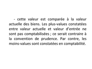 - cette valeur est comparée à la valeur
actuelle des biens. Les plus-values constatées
entre valeur actuelle et valeur d’entrée ne
sont pas comptabilisées ; ce serait contraire à
la convention de prudence. Par contre, les
moins-values sont constatées en comptabilité.
 