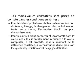 Les moins-values constatées sont prises en
compte dans les conditions suivantes :
– Pour les biens qui baissent de leur valeur en fonction
du temps, l’usage, le changement des techniques ou
toute autre cause, l’entreprise établit un plan
d’amortissement.
– Pour les autres biens corporels et incorporels dont la
valeur actuelle est notablement inférieure à la valeur
comptable, il est procédé, pour le montant de la
différence constatée, à la constitution d’une provision
lorsque la dépréciation n’est pas jugée définitive.
 