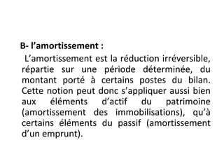 B- l’amortissement :
L’amortissement est la réduction irréversible,
répartie sur une période déterminée, du
montant porté à certains postes du bilan.
Cette notion peut donc s’appliquer aussi bien
aux éléments d’actif du patrimoine
(amortissement des immobilisations), qu’à
certains éléments du passif (amortissement
d’un emprunt).
 