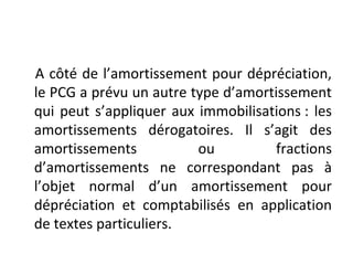 A côté de l’amortissement pour dépréciation,
le PCG a prévu un autre type d’amortissement
qui peut s’appliquer aux immobilisations : les
amortissements dérogatoires. Il s’agit des
amortissements ou fractions
d’amortissements ne correspondant pas à
l’objet normal d’un amortissement pour
dépréciation et comptabilisés en application
de textes particuliers.
 