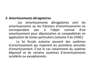 2- Amortissements dérogatoires
Les amortissements dérogatoires sont les
amortissements ou les fractions d’amortissements ne
correspondant pas à l’objet normal d’un
amortissement pour dépréciation et comptabilisés en
application de textes particuliers (volume II du CGNC).
La loi fiscale autorise souvent des systèmes
d’amortissement qui majorent les premières annuités
d’amortissement. C’est le cas notamment du système
dégressif et de certains systèmes d’amortissements
accélérés ou exceptionnels.
 