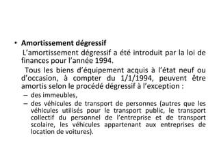 • Amortissement dégressif
L’amortissement dégressif a été introduit par la loi de
finances pour l’année 1994.
Tous les biens d’équipement acquis à l’état neuf ou
d’occasion, à compter du 1/1/1994, peuvent être
amortis selon le procédé dégressif à l’exception :
– des immeubles,
– des véhicules de transport de personnes (autres que les
véhicules utilisés pour le transport public, le transport
collectif du personnel de l’entreprise et de transport
scolaire, les véhicules appartenant aux entreprises de
location de voitures).
 
