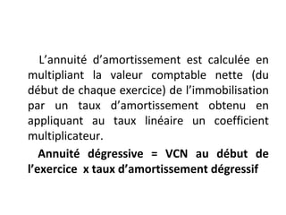 L’annuité d’amortissement est calculée en
multipliant la valeur comptable nette (du
début de chaque exercice) de l’immobilisation
par un taux d’amortissement obtenu en
appliquant au taux linéaire un coefficient
multiplicateur.
Annuité dégressive = VCN au début de
l’exercice x taux d’amortissement dégressif
 