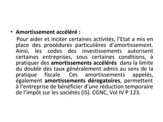 • Amortissement accéléré :
Pour aider et inciter certaines activités, l’Etat a mis en
place des procédures particulières d’amortissement.
Ainsi, les codes des investissements autorisent
certaines entreprises, sous certaines conditions, à
pratiquer des amortissements accélérés dans la limite
du double des taux généralement admis au sens de la
pratique fiscale. Ces amortissements appelés,
également amortissements dérogatoires, permettent
à l’entreprise de bénéficier d’une réduction temporaire
de l’impôt sur les sociétés (IS). CGNC, Vol IV P 123.
 