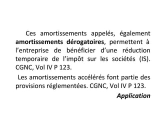 Ces amortissements appelés, également
amortissements dérogatoires, permettent à
l’entreprise de bénéficier d’une réduction
temporaire de l’impôt sur les sociétés (IS).
CGNC, Vol IV P 123.
Les amortissements accélérés font partie des
provisions réglementées. CGNC, Vol IV P 123.
Application
 