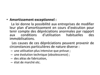 • Amortissement exceptionnel :
La loi donne la possibilité aux entreprises de modifier
leur plan d’amortissement en cours d’exécution pour
tenir compte des dépréciations anormales par rapport
aux conditions d’utilisation habituelles des
immobilisations.
Les causes de ces dépréciations peuvent provenir de
circonstances particulières de nature diverse :
– une utilisation plus intensive que prévue ;
– une évolution technique (obsolescence) ;
– des aléas de fabrication,
– état de marché etc.
 