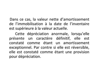 Dans ce cas, la valeur nette d’amortissement
de l’immobilisation à la date de l’inventaire
est supérieure à la valeur actuelle.
Cette dépréciation anormale, lorsqu’elle
présente un caractère définitif, elle est
constaté comme étant un amortissement
exceptionnel. Par contre si elle est réversible,
elle est constaté comme étant une provision
pour dépréciation.
 