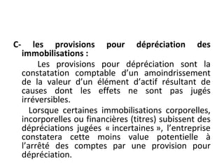 C- les provisions pour dépréciation des
immobilisations :
Les provisions pour dépréciation sont la
constatation comptable d’un amoindrissement
de la valeur d’un élément d’actif résultant de
causes dont les effets ne sont pas jugés
irréversibles.
Lorsque certaines immobilisations corporelles,
incorporelles ou financières (titres) subissent des
dépréciations jugées « incertaines », l’entreprise
constatera cette moins value potentielle à
l’arrêté des comptes par une provision pour
dépréciation.
 