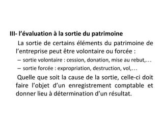 III- l’évaluation à la sortie du patrimoine
La sortie de certains éléments du patrimoine de
l’entreprise peut être volontaire ou forcée :
– sortie volontaire : cession, donation, mise au rebut,…
– sortie forcée : expropriation, destruction, vol,…
Quelle que soit la cause de la sortie, celle-ci doit
faire l’objet d’un enregistrement comptable et
donner lieu à détermination d’un résultat.
 