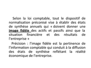 Selon la loi comptable, tout le dispositif de
normalisation préconisé vise à établir des états
de synthèse annuels qui « doivent donner une
image fidèle des actifs et passifs ainsi que la
situation financière et des résultats de
l’entreprise »
Précision : l’image fidèle est la pertinence de
l’information comptable qui conduit à la diffusion
des états de synthèse reflétant la réalité
économique de l’entreprise.
 
