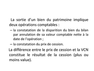 La sortie d’un bien du patrimoine implique
deux opérations comptables :
– la constatation de la disparition du bien du bilan
par annulation de sa valeur comptable nette à la
date de l’opération ;
– la constatation du prix de cession.
La différence entre le prix de cession et la VCN
constitue le résultat de la cession (plus ou
moins value).
 