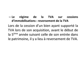 – Le régime de la TVA sur cessions
d’immobilisations : reversement de la TVA
Lors de la cession d’un bien ayant supporté la
TVA lors de son acquisition, avant le début de
la 5ème
année suivant celle de son entrée dans
le patrimoine, il y a lieu à reversement de TVA.
 