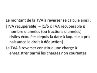 Le montant de la TVA à reverser se calcule ainsi :
[TVA récupérable] – [1/5 x TVA récupérable x
nombre d’années (ou fractions d’années)
civiles écoulées depuis la date à laquelle a pris
naissance le droit à déduction]
La TVA à reverser constitue une charge à
enregistrer parmi les charges non courantes.
 