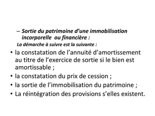 – Sortie du patrimoine d’une immobilisation
incorporelle ou financière :
La démarche à suivre est la suivante :
• la constatation de l’annuité d’amortissement
au titre de l’exercice de sortie si le bien est
amortissable ;
• la constatation du prix de cession ;
• la sortie de l’immobilisation du patrimoine ;
• La réintégration des provisions s’elles existent.
 