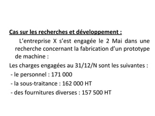 Cas sur les recherches et développement :
L’entreprise X s’est engagée le 2 Mai dans une
recherche concernant la fabrication d’un prototype
de machine :
Les charges engagées au 31/12/N sont les suivantes :
- le personnel : 171 000
- la sous-traitance : 162 000 HT
- des fournitures diverses : 157 500 HT
 