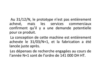Au 31/12/N, le prototype n’est pas entièrement
achevé, mais les services commerciaux
confirment qu’il y a une demande potentielle
pour ce produit.
La conception de cette machine est entièrement
achevée le 31/03/N+1, et la fabrication a été
lancée juste après.
Les dépenses de recherche engagées au cours de
l’année N+1 sont de l’ordre de 141 000 DH HT.
 