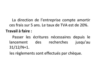 La direction de l’entreprise compte amortir
ces frais sur 5 ans. Le taux de TVA est de 20%.
Travail à faire :
Passer les écritures nécessaires depuis le
lancement des recherches jusqu’au
31/12/N+1.
les règlements sont effectués par chèque.
 