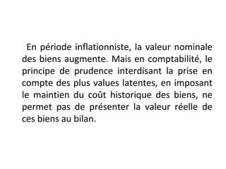 En période inflationniste, la valeur nominale
des biens augmente. Mais en comptabilité, le
principe de prudence interdisant la prise en
compte des plus values latentes, en imposant
le maintien du coût historique des biens, ne
permet pas de présenter la valeur réelle de
ces biens au bilan.
 