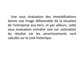 Une sous évaluation des immobilisations
donne une image défavorable de la situation
de l’entreprise aux tiers, et par ailleurs, cette
sous évaluation entraîne une sur estimation
du résultat car les amortissements sont
calculés sur le coût historique.
 