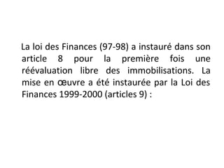 La loi des Finances (97-98) a instauré dans son
article 8 pour la première fois une
réévaluation libre des immobilisations. La
mise en œuvre a été instaurée par la Loi des
Finances 1999-2000 (articles 9) :
 