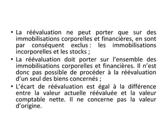• La réévaluation ne peut porter que sur des
immobilisations corporelles et financières, en sont
par conséquent exclus : les immobilisations
incorporelles et les stocks ;
• La réévaluation doit porter sur l’ensemble des
immobilisations corporelles et financières. Il n’est
donc pas possible de procéder à la réévaluation
d’un seul des biens concernés ;
• L’écart de réévaluation est égal à la différence
entre la valeur actuelle réévaluée et la valeur
comptable nette. Il ne concerne pas la valeur
d’origine.
 