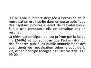 La plus-value latente dégagée à l’occasion de la
réévaluation est inscrite dans un poste spécifique
des capitaux propres « écart de réévaluation ».
Sur le plan comptable elle ne constitue pas un
résultat.
La réévaluation légale qui est prévue par la loi de
l’IS (24-86) et qui suppose que l’administration
des finances publiques publie annuellement des
coefficients de réévaluation selon le coût de la
vie, est en principe abrogée par l’article 9 de la LF
99-00.
 