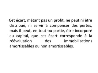 Cet écart, n’étant pas un profit, ne peut ni être
distribué, ni servir à compenser des pertes,
mais il peut, en tout ou partie, être incorporé
au capital, que cet écart corresponde à la
réévaluation des immobilisations
amortissables ou non amortissables.
 