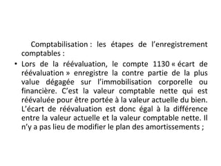 Comptabilisation : les étapes de l’enregistrement
comptables :
• Lors de la réévaluation, le compte 1130 « écart de
réévaluation » enregistre la contre partie de la plus
value dégagée sur l’immobilisation corporelle ou
financière. C’est la valeur comptable nette qui est
réévaluée pour être portée à la valeur actuelle du bien.
L’écart de réévaluation est donc égal à la différence
entre la valeur actuelle et la valeur comptable nette. Il
n’y a pas lieu de modifier le plan des amortissements ;
 