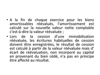 • A la fin de chaque exercice pour les biens
amortissables réévalués, l’amortissement est
calculé sur la nouvelle valeur nette comptable
c'est-à-dire la valeur réévaluée ;
• Lors de la cession d’une immobilisation
réévaluée, les écritures habituelles de cession
doivent être enregistrées, le résultat de cession
est calculé à partir de la valeur réévaluée mais d’
écart de réévaluation, non incorporé au capital
en provenant du bien cédé, n’a pas en principe
être affecté au résultat.
 