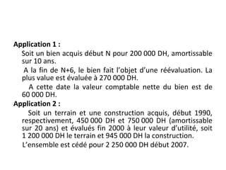 Application 1 :
Soit un bien acquis début N pour 200 000 DH, amortissable
sur 10 ans.
A la fin de N+6, le bien fait l’objet d’une réévaluation. La
plus value est évaluée à 270 000 DH.
A cette date la valeur comptable nette du bien est de
60 000 DH.
Application 2 :
Soit un terrain et une construction acquis, début 1990,
respectivement, 450 000 DH et 750 000 DH (amortissable
sur 20 ans) et évalués fin 2000 à leur valeur d’utilité, soit
1 200 000 DH le terrain et 945 000 DH la construction.
L’ensemble est cédé pour 2 250 000 DH début 2007.
 