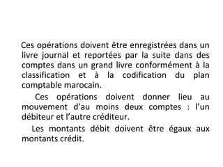 Ces opérations doivent être enregistrées dans un
livre journal et reportées par la suite dans des
comptes dans un grand livre conformément à la
classification et à la codification du plan
comptable marocain.
Ces opérations doivent donner lieu au
mouvement d’au moins deux comptes : l’un
débiteur et l’autre créditeur.
Les montants débit doivent être égaux aux
montants crédit.
 