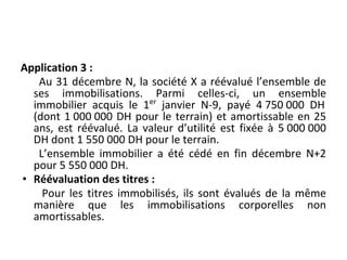 Application 3 :
Au 31 décembre N, la société X a réévalué l’ensemble de
ses immobilisations. Parmi celles-ci, un ensemble
immobilier acquis le 1er
janvier N-9, payé 4 750 000 DH
(dont 1 000 000 DH pour le terrain) et amortissable en 25
ans, est réévalué. La valeur d’utilité est fixée à 5 000 000
DH dont 1 550 000 DH pour le terrain.
L’ensemble immobilier a été cédé en fin décembre N+2
pour 5 550 000 DH.
• Réévaluation des titres :
Pour les titres immobilisés, ils sont évalués de la même
manière que les immobilisations corporelles non
amortissables.
 