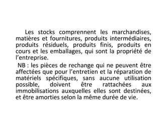 Les stocks comprennent les marchandises,
matières et fournitures, produits intermédiaires,
produits résiduels, produits finis, produits en
cours et les emballages, qui sont la propriété de
l’entreprise.
NB : les pièces de rechange qui ne peuvent être
affectées que pour l’entretien et la réparation de
matériels spécifiques, sans aucune utilisation
possible, doivent être rattachées aux
immobilisations auxquelles elles sont destinées,
et être amorties selon la même durée de vie.
 