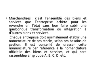 • Marchandises : c’est l’ensemble des biens et
services que l’entreprise achète pour les
revendre en l’état sans leur faire subir une
quelconque transformation ou intégration à
d’autres biens et services.
Chaque entreprise doit normalement établir une
nomenclature de ses stocks, selon ses besoins de
gestion. Il est conseillé de dresser cette
nomenclature par référence à la nomenclature
officielle des biens et services, et qui sera
rassemblée en groupe A, B, C, D, etc.
 