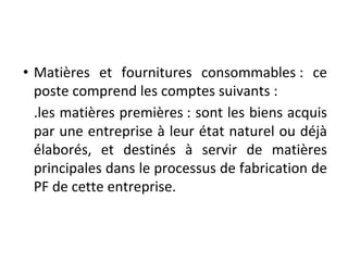 • Matières et fournitures consommables : ce
poste comprend les comptes suivants :
.les matières premières : sont les biens acquis
par une entreprise à leur état naturel ou déjà
élaborés, et destinés à servir de matières
principales dans le processus de fabrication de
PF de cette entreprise.
 