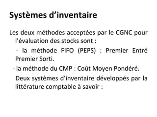 Systèmes d’inventaire
Les deux méthodes acceptées par le CGNC pour
l’évaluation des stocks sont :
- la méthode FIFO (PEPS) : Premier Entré
Premier Sorti.
- la méthode du CMP : Coût Moyen Pondéré.
Deux systèmes d’inventaire développés par la
littérature comptable à savoir :
 