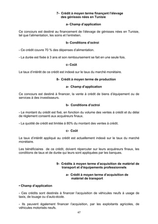 47
7- Crédit à moyen terme finançant l’élevage
des génisses nées en Tunisie
a- Champ d’application
Ce concours est destiné au financement de l’élevage de génisses nées en Tunisie,
tel que l’alimentation, les soins et l’entretien.
b- Conditions d’octroi
- Ce crédit couvre 70 % des dépenses d’alimentation.
- La durée est fixée à 3 ans et son remboursement se fait en une seule fois.
c- Coût
Le taux d’intérêt de ce crédit est indexé sur le taux du marché monétaire.
8- Crédit à moyen terme de production
a- Champ d’application
Ce concours est destiné à financer, la vente à crédit de biens d’équipement ou de
services à des investisseurs.
b- Conditions d’octroi
- Le montant du crédit est fixé, en fonction du volume des ventes à crédit et du délai
de règlement consenti aux acquéreurs finaux.
- La quotité de crédit est limitée à 80% du montant des ventes à crédit.
c- Coût
Le taux d’intérêt appliqué au crédit est actuellement indexé sur le taux du marché
monétaire.
Les bénéficiaires de ce crédit, doivent répercuter sur leurs acquéreurs finaux, les
conditions de taux et de durée qui leurs sont appliquées par les banques.
9- Crédits à moyen terme d’acquisition de matériel de
transport et d’équipements professionnels
a- Crédit à moyen terme d’acquisition de
matériel de transport
• Champ d’application
- Ces crédits sont destinés à financer l’acquisition de véhicules neufs à usage de
taxis, de louage ou d’auto-école.
- Ils peuvent également financer l’acquisition, par les exploitants agricoles, de
véhicules motorisés neufs.
 