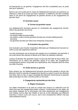96
de financement ou de garantie, l’engagement doit être comptabilisé pour sa quote
part dans l’opération.
Dans le cas où la quote-part en risque de l’établissement bancaire est supérieure ou
inférieure à celle de sa quote part dans l’opération, la différence doit être constatée
selon le cas parmi les engagements de garantie donnés ou les engagements de
garantie reçus.
III- Garanties reçues
A- Formes de garanties reçues
Les établissements bancaires peuvent en contrepartie des engagements donnés,
obtenir des garanties sous forme
- d’actifs financiers ;
- de sûretés réelles et personnelles
- de cautions, avals et autres garanties données par d’autres établissements
bancaires
- de garanties données par l’Etat et les entreprises d’assurance
B- Evaluation des garanties
Une évaluation peut résulter d’expertises effectuées par l’établissement bancaire lui-
même ou par des organismes externes.
Les frais nécessaires que la banque doit engager pour la réalisation des garanties à
son profit doivent être estimés et déduits de la valeur de réalisation attendue.
Lorsque l’évaluation des garanties reçues ne peut pas être faite de façon fiable, des
informations sur la nature des garanties reçues et la valeur des engagements
correspondants doivent, lorsqu’elles sont significatives, être indiquées dans les notes
aux états financiers.
IV- Actifs donnés en garantie
Dans certains cas, les établissements bancaires peuvent être appelés à donner des
éléments d’actif en garantie d’engagements figurant au passif ou parmi les éléments
hors bilan. Dans ce cas, la valeur comptable des éléments d’actif donnés en garantie
telle qu’elle figure au bilan, doit être portée en hors bilan.
V- Engagements représentés par des titres
A- Règles d’évaluation
Les règles d’évaluation et de prise en compte des revenus s’y rattachant sont les
même que pour les engagements traités ci-dessus. Conformément à ces règles, les
plus-values réalisées sur la rétrocession des titres représentant des engagements
sont traitées comme étant des intérêts et sont de ce fait rattachées aux différents
exercices à mesure qu’ils sont courus, sauf si leur encaissement effectif n’est pas
raisonnablement assuré.
 