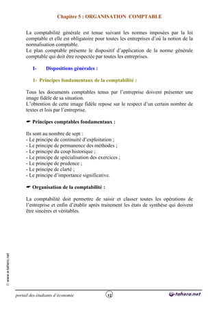 Chapitre 5 : ORGANISATION COMPTABLE


                          La comptabilité générale est tenue suivant les normes imposées par la loi
                          comptable et elle est obligatoire pour toutes les entreprises d’où la notion de la
                          normalisation comptable.
                          Le plan comptable présente le dispositif d’application de la norme générale
                          comptable qui doit être respectée par toutes les entreprises.

                              I-     Dispositions générales :

                              1- Principes fondamentaux de la comptabilité :

                          Tous les documents comptables tenus par l’entreprise doivent présenter une
                          image fidèle de sa situation.
                          L’obtention de cette image fidèle repose sur le respect d’un certain nombre de
                          textes et lois par l’entreprise.

                           Principes comptables fondamentaux :

                          Ils sont au nombre de sept :
                          - Le principe de continuité d’exploitation ;
                          - Le principe de permanence des méthodes ;
                          - Le principe du coup historique ;
                          - Le principe de spécialisation des exercices ;
                          - Le principe de prudence ;
                          - Le principe de clarté ;
                          - Le principe d’importance significative.

                           Organisation de la comptabilité :

                          La comptabilité doit permettre de saisir et classer toutes les opérations de
                          l’entreprise et enfin d’établir après traitement les états de synthèse qui doivent
                          être sincères et véritables.
© www.e-tahero.net




                     portail des étudiants d’économie             12
 