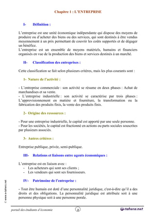 Chapitre 1 : L’ENTREPRISE


                              I-     Définition :

                          L’entreprise est une unité économique indépendante qui dispose des moyens de
                          produire ou d’acheter des biens ou des services, qui sont destinés à être vendus
                          moyennement à un prix permettant de couvrir les coûts supportés et de dégager
                          un bénéfice.
                          L’entreprise est un ensemble de moyens matériels, humains et financiers
                          organisés en vue de la production des biens et services destinés à un marché.

                              II-    Classification des entreprises :

                          Cette classification se fait selon plusieurs critères, mais les plus courants sont :

                              1- Nature de l’activité :

                          - L’entreprise commerciale : son activité se résume en deux phases : Achat de
                          marchandises et sa vente.
                          - L’entreprise industrielle : son activité se caractérise par trois phases :
                          L’approvisionnement en matière et fourniture, la transformation ou la
                          fabrication des produits finis, la vente des produits finis.

                              2- Origine des ressources :

                          - Pour une entreprise industrielle, le capital est apporté par une seule personne.
                          - Pour les sociétés, le capital est fractionné en actions ou parts sociales souscrites
                          par plusieurs associés.

                              3- Autres critères :

                          Entreprise publique, privée, semi-publique.

                              III-   Relations et liaisons entre agents économiques :

                          L’entreprise est en liaison avec :
                             - Les acheteurs qui sont ses clients ;
                             - Les vendeurs qui sont ses fournisseurs.

                              IV-    Patrimoine de l’entreprise :
© www.e-tahero.net




                          - Tout être humain est doté d’une personnalité juridique, c'est-à-dire qu’il a des
                          droits et des obligations. La personnalité juridique est attribuée soit à une
                          personne physique soit à une personne porale.


                     portail des étudiants d’économie               2
 