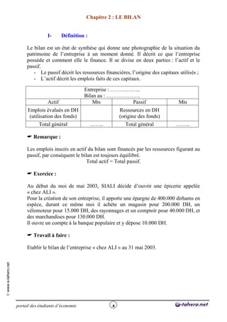 Chapitre 2 : LE BILAN


                                     I-      Définition :

                          Le bilan est un état de synthèse qui donne une photographie de la situation du
                          patrimoine de l’entreprise à un moment donné. Il décrit ce que l’entreprise
                          possède et comment elle le finance. Il se divise en deux parties : l’actif et le
                          passif.
                             - Le passif décrit les ressources financières, l’origine des capitaux utilisés ;
                             - L’actif décrit les emplois faits de ces capitaux.

                                                        Entreprise : ……………..
                                                        Bilan au : ……………….
                                     Actif                  Mts          Passif                   Mts
                           Emplois évalués en DH                       Ressources en DH
                            (utilisation des fonds)                    (origine des fonds)
                                 Total général              ……..          Total général          ……..

                           Remarque :

                          Les emplois inscris en actif du bilan sont financés par les ressources figurant au
                          passif, par conséquent le bilan est toujours équilibré.
                                                       Total actif = Total passif.

                           Exercice :

                          Au début du moi de mai 2003, SIALI décide d’ouvrir une épicerie appelée
                          « chez ALI ».
                          Pour la création de son entreprise, il apporte une épargne de 400.000 dirhams en
                          espèce, durant ce même moi il achète un magasin pour 200.000 DH, un
                          vélomoteur pour 15.000 DH, des rayonnages et un comptoir pour 40.000 DH, et
                          des marchandises pour 130.000 DH.
                          Il ouvre un compte à la banque populaire et y dépose 10.000 DH.

                           Travail à faire :

                          Etablir le bilan de l’entreprise « chez ALI » au 31 mai 2003.
© www.e-tahero.net




                     portail des étudiants d’économie              4
 