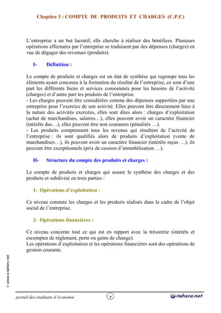 Chapitre 3 : COMPTE DE PRODUITS ET CHARGES (C.P.C)



                          L’entreprise a un but lucratif, elle cherche à réaliser des bénéfices. Plusieurs
                          opérations effectuées par l’entreprise se traduisent par des dépenses (charges) en
                          vue de dégager des revenues (produits).

                              I-      Définition :

                          Le compte de produits et charges est un état de synthèse qui regroupe tous les
                          éléments ayant concouru à la formation du résultat de l’entreprise, ce sont d’une
                          part les différents biens et services consommés pour les besoins de l’activité
                          (charges) et d’autre part les produits de l’entreprise.
                          - Les charges peuvent être considérées comme des dépenses supportées par une
                          entreprise pour l’exercice de son activité. Elles peuvent être directement liées à
                          la nature des activités exercées, elles sont dites alors : charges d’exploitation
                          (achat de marchandises, salaires…), elles peuvent avoir un caractère financier
                          (intérêts dus…), elles peuvent être non courantes (pénalités …).
                          - Les produits comprennent tous les revenus qui résultent de l’activité de
                          l’entreprise : ils sont qualifiés alors de produits d’exploitation (vente de
                          marchandises…), ils peuvent avoir un caractère financier (intérêts reçus …), ils
                          peuvent être exceptionnels (prix de cession d’immobilisation …).

                              II-     Structure du compte des produits et charges :

                          Le compte de produits et charges qui assure le synthèse des charges et des
                          produits et subdivisé en trois parties :

                              1- Opérations d’exploitation :

                          Ce niveau constate les charges et les produits réalisés dans le cadre de l’objet
                          social de l’entreprise.

                              2- Opérations financières :

                          Ce niveau concerne tout ce qui est en rapport avec la trésorerie (intérêts et
                          escomptes de règlement, perte ou gains de change).
                          Les opérations d’exploitation et les opérations financières sont des opérations de
                          gestion courante.
© www.e-tahero.net




                     portail des étudiants d’économie             7
 