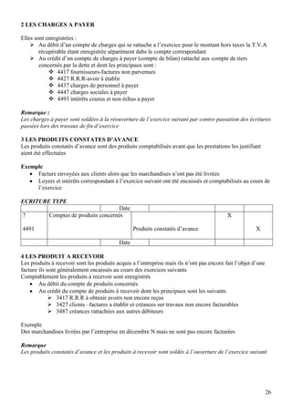 2 LES CHARGES A PAYER
Elles sont enregistrées :
 Au débit d’un compte de charges qui se rattache a l’exercice pour le montant hors taxes la T.V.A
récupérable étant enregistrée séparément dabs le compte correspondant
 Au crédit d’un compte de charges à payer (compte de bilan) rattaché aux compte de tiers
concernés par la dette et dont les principaux sont :
 4417 fournisseurs-factures non parvenues
 4427 R.R.R-avoir à établir
 4437 charges de personnel à payer
 4447 charges sociales à payer
 4493 intérêts courus et non échus a payer
Remarque :
Les charges à payer sont soldées à la réouverture de l’exercice suivant par contre-passation des écritures
passées lors des travaux de fin d’exercice
3 LES PRODUITS CONSTATES D’AVANCE
Les produits constatés d’avance sont des produits comptabilisés avant que les prestations les justifiant
aient été effectuées
Exemple
Facture envoyées aux clients alors que les marchandises n’ont pas été livrées
Loyers et intérêts correspondant à l’exercice suivant ont été encaissés et comptabilisés au cours de
l’exercice
ECRITURE TYPE
7

Date
Comptes de produits concernés

X
Produits constatés d’avance

4491

X

Date
4 LES PRODUIT A RECEVOIR
Les produits à recevoir sont les produits acquis a l’entreprise mais ils n’ont pas encore fait l’objet d’une
facture ils sont généralement encaissés au cours des exercices suivants
Comptablement les produits à recevoir sont enregistrés
Au débit du compte de produits concernés
Au crédit du compte de produits à recevoir dont les principaux sont les suivants
 3417 R.R.R à obtenir avoirs non encore reçus
 3427 clients –factures a établir et créances sur travaux non encore facturables
 3487 créances rattachées aux autres débiteurs
Exemple
Des marchandises livrées par l’entreprise en décembre N mais ne sont pas encore facturées
Remarque
Les produits constatés d’avance et les produits à recevoir sont soldés à l’ouverture de l’exercice suivant

26

 