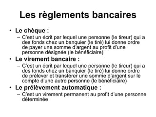 Les règlements bancaires
• Le chèque :
– C’est un écrit par lequel une personne (le tireur) qui a
des fonds chez un banquier (le tiré) lui donne ordre
de payer une somme d’argent au profit d’une
personne désignée (le bénéficiaire)
• Le virement bancaire :
– C’est un écrit par lequel une personne (le tireur) qui a
des fonds chez un banquier (le tiré) lui donne ordre
de prélever et transférer une somme d’argent sur le
compte d’une autre personne (le bénéficiaire)
• Le prélèvement automatique :
– C’est un virement permanent au profit d’une personne
déterminée
 